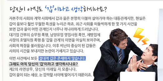 당신이 아직도 갑이라고 생각하시나요? 자본주의 사회와 계약 사회에서 갑과 을은 분명히 더불어 살아가야 하는 대등관계지만, 현실은 갑이 을보다 훨씬 우월한 특권을 누리곤 하죠. 최근 사회를 떠들썩하게 한 몇 가지 사건을 보면 갑과 을이 어떤 관계인지 너무나 적나라하게 드러납니다. 대기업 간부의 승무원 폭행, 남양유업 영업사원의 폭언, 제빵업체 사장의 호텔직원 폭행 등 갑을 관계의 이면을 여실히 보여주며, 사회적 파장을 불러왔습니다. 이후 비난의 중심이 된 갑들은 사죄의 시간을 보내지만 논란이 거세지고 있습니다. 이번 사건에서 보듯 절대적 갑은 존재하지 않습니다. 그래도 이작 당신이 갑이라고 생각하시나요? 제2의 라면상무, 당신의 미래일지 모릅니다. 갑이 을이 되는 세상, 눈 깜짝할 사이에 벌어지기 때문이죠.