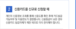 2. 신용카드를 신규로 신청할 때. 개인의 신용정보 조회를 통해 신용도를 확인 후에 카드발급 가능여부 및 이용한도가 결정됩니다. 신용등급이 낮은 경우 신용카드 발급자체가 제한 되므로 미리 관리해야 합니다.
