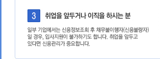 3. 취업을 앞두거나 이직을 하시는 분. 일부 기업에서는 신용정보조회 후 채무불이행자(신용불량자)일 경우, 입사지원이 불가하기도 합니다. 취업을 앞두고 있다면 신용관리가 중요합니다.