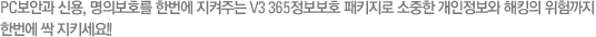 PC보안과 신용, 명의보호를 한번에 지켜주는 V3 365정보보호 패키지로 소중한 개인정보와 해킹의 위험까지 한번에 싹 지키세요!! 