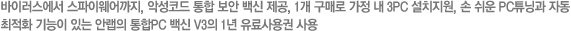 바이러스에서 스파이웨어까지, 악성코드 통합 보안 백신 제공, 1개 구매로 가정 내 3PC 설치지원, 손 쉬운 PC튜닝과 자동 최적화 기능이 있는 안랩의 통합PC 백신 V3의 1년 유료사용권 사용