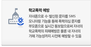 학교폭력 예방 : 자녀폰 수·발신된 문자를 SMS모니터링 기능을 통해 폭력의심 문자를 부모폰으로 실시간 통보함으로써 자녀의 학교폭력의 피해예방은 물론 내 자녀의 가해 가능성까지 사전에 예방할 수 있음