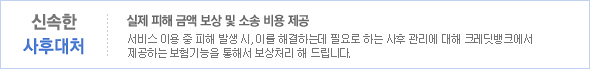 신속한 사후대처. 국내 유일, 실제 피해 금액 보상 및 소송 비용 제공. 서비스 이용 중 피해 발생 시, 이를 해결하는데 필요로 하는 사후 관리에 대해 크레딧뱅크에서 제공하는 보험기능을 통해서 보상처리 해 드립니다.