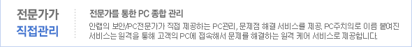 전문가가 직접관리. 전문가를 통한 PC종합 관리-안랩의 보안/PC전문가가 직접 제공하는 PC관리, 문제점 해결 서비스를 제공. PC주치의로 이름 붙여진 서비스는 원격을 통해 고객의 PC에 접속해서 문제를 해결하는 원격 케어 서비스로 제공합니다.