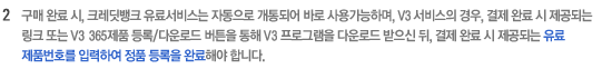 2. 구매 완료 시, 크레딧뱅크 유료서비스는 자동으로 개통되어 바로 사용하능하며, V3 서비스의 경우, 결제완료 시 제공되는 링크 또는 V3 365제품 등록/다운로드 버튼을 통해 V3 프로그램을 다운로드 받으신 뒤, 결제 완료시 제공되는 유료 제품번호를 입력하여 정품 등록을 완료해야 합니다.