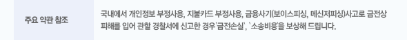 주요 약관 참조 : 국내에서 개인정보 부정사용, 지불카드 부정사용, 금융사기(보이스피싱, 메신저피싱)사고로 금전상 피해를 입어 관할 경찰서에 신고한 경우 '금전손실', '소송비용'을 보상해 드립니다