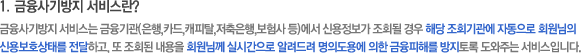 1. 금융사기방지 서비스란? 금융사기방지 서비스는 금융기관(은행, 카드, 캐피탈, 저축은행, 보험사 등)에서 신용정보가 조회될 경우 해당 조회기관에 자동으로 회원님의 신용보호상태를 전달하고, 또 조회된 내용을 회원님께 실시간으로 알려드려 명의도용에 의한 금융피해를 방지토록 도와주는 서비스입니다.